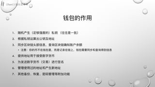 钱包的作⽤用
1. 随机产⽣生（⾜足够强度的）私钥 （往往是⼀一批）
2. 根据私钥运算出公钥及地址
3. 同步区块链头部信息，查询区块链确知账户余额
• 注意：你的币不不在钱包⾥里里，⽽而是记录在链上，钱包需要同步和查询得到信息
4. 提供地址⽤用于接受数字货币
5. 为发送数字货币（交易易）进⾏行行签名
6. 管理理使⽤用过的地址和产⽣生新地址
7. 其他备份、恢复、密码管理理等附加功能
 