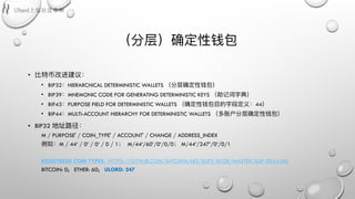 （分层）确定性钱包
• ⽐比特币改进建议：
• BIP32：HIERARCHICAL DETERMINISTIC WALLETS （分层确定性钱包）
• BIP39：MNEMONIC CODE FOR GENERATING DETERMINISTIC KEYS （助记词字典）
• BIP43：PURPOSE FIELD FOR DETERMINISTIC WALLETS （确定性钱包⽬目的字段定义：44）
• BIP44：MULTI-ACCOUNT HIERARCHY FOR DETERMINISTIC WALLETS （多账户分层确定性钱包）
• BIP32 地址路路径：
M / PURPOSE' / COIN_TYPE' / ACCOUNT' / CHANGE / ADDRESS_INDEX
例例如：M / 44‘ / 0’ / 0‘ / 0 / 1； M/44‘/60’/0‘/0/0； M/44’/247’/0’/0/1
REGISTERED COIN TYPES: HTTPS://GITHUB.COM/SATOSHILABS/SLIPS/BLOB/MASTER/SLIP-0044.MD
BITCOIN: 0; ETHER: 60; ULORD: 247
 
