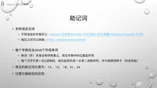 助记词
• 多种语⾔言⽀支持
• 不不同语⾔言的字典定义：ENGLISH ⽇日本語 ESPAÑOL 中⽂文(简体) 中⽂文(繁體) FRANÇAIS ITALIANO 한국어
• 相互之间可以转换: HTTPS://IANCOLEMAN.IO/BIP39/
• 每个字典包含2048个字或单词
• 单词（字）本身没有特殊意义，其在字典中的位置起作⽤用
• 每个汉字代表11位2进制码，组合起来形成⼀一⻓长串串⼆二进制序列列，作为根密钥种⼦子（包含校验）
• 常⻅见的助记词⻓长度为：12， 15， 18，21，24
• 注意与脑钱包的区别
 