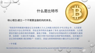 什什么是⽐比特币
核⼼心理理念:建⽴立⼀一个不不需要⾦金金融机构的体系。
“传统货币的根源问题是它完全依赖⼈与⼈之间强⼤的信任才可正常运 作。⼈们需要
信任央⾏不会让货币贬值，但法定货币的历史遍布了多次 违反此信任的案例。⼈们需
要信任银⾏会保存我们的钱财，做电⼦转帐， 但他们以信贷泡沫的⽅式将钱财⼤量放
贷，仅保留⼀⼩部分作为储备。 我们不得不信任他们会保护我们的隐私，信任他们不
会让⾝份窃贼将 我们的账户⼀扫⽽空。其庞⼤的管理费⽤使⼩额⽀付完全⾏不通”
– 中本聪 
http://p2pfoundation.ning.com/forum/topics/bitcoin-open-source?xg_source=activity&id=2003008%3AT opic%3A9402&page=1
 