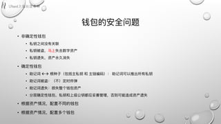 钱包的安全问题
• ⾮非确定性钱包
• 私钥之间没有关联
• 私钥被盗，⻢马上失去数字资产
• 私钥遗失，资产永久消失
• 确定性钱包
• 助记词 !" 根种⼦子（包括主私钥 和 主链编码）： 助记词可以推出所有私钥
• 助记词被盗：（不不）定时炸弹
• 助记词遗失：损失整个钱包资产
• 分层确定性钱包，私钥和上级公钥都应妥善管理理，否则可能造成资产遗失
• 根据资产情况，配置不不同的钱包
• 根据资产情况，配置多个钱包
 