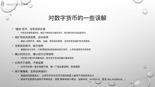 对数字货币的⼀一些误解
• “虚拟”货币，没有实际价值
• 所有法币都是虚拟的，建议不不再称呼为虚拟货币，称为数字货币或加密货币
• 挖矿导致资源浪费，成本⾼高昂
• ⻩黄⾦金金/⽩白银开采，提炼，运输，保存成本更更⾼高，法币的体系维护成本⾼高得多
• 没有政府背书，缺乏信⽤用
• 漫漫历史⻓长河中，只有很短的时间由政府发⾏行行货币，⼈人⺠民有选择货币的权利利
• 确认时间过⻓长，难以成为⽇日常使⽤用
• 对标各⼤大银⾏行行的清算系统，数字货币系统的确认要快得多
• ⽐比特币不不透明，不不受监管
• ⽐比特币的每⼀一笔交易易都可查，每⼀一个地址都透明，极易易跟踪
• ⽤用于⻩黄赌毒，⽀支持恐怖组织？
• 美国财政部曾表示： ⽐比特币并未在任何可观的程度上被⽤用于资助恐怖主义
• 新技术总是⾸首先适⽤用于特殊场合，想想 概率和统计理理论，加密体系，HTTPS协议，甚⾄至 QQ, FACEBOOK, …
 