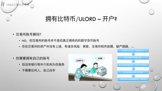 拥有⽐比特币/ULORD – 开户?
• 交易易所账号算吗？
• NO，你交易易所的账号并不不是你真正拥有的的数字货币账号
• 你在交易易所的资产并没有上链，有诸多⻛风险：⿊黑客，交易易所软件故障，破产跑路路，…
• 你需要拥有⾃自⼰己的账号
• 但没有银⾏行行等中介机构为你服务
• 不不需要任何⼈人，⾃自⼰己动⼿手
 