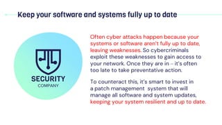 Keep your software and systems fully up to date
Often cyber attacks happen because your
systems or software aren’t fully up to date,
leaving weaknesses. So cybercriminals
exploit these weaknesses to gain access to
your network. Once they are in – it’s often
too late to take preventative action.
To counteract this, it’s smart to invest in
a patch management system that will
manage all software and system updates,
keeping your system resilient and up to date.
SECURITY
COMPANY
 