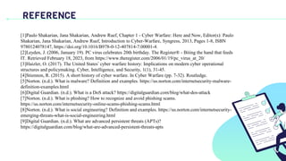REFERENCE
[1]Paulo Shakarian, Jana Shakarian, Andrew Ruef, Chapter 1 - Cyber Warfare: Here and Now, Editor(s): Paulo
Shakarian, Jana Shakarian, Andrew Ruef, Introduction to Cyber-Warfare, Syngress, 2013, Pages 1-8, ISBN
9780124078147, https://doi.org/10.1016/B978-0-12-407814-7.00001-4.
[2]Leyden, J. (2006, January 19). PC virus celebrates 20th birthday. The Register® - Biting the hand that feeds
IT. Retrieved February 18, 2023, from https://www.theregister.com/2006/01/19/pc_virus_at_20/
[3]Haizler, O. (2017). The United States’ cyber warfare history: Implications on modern cyber operational
structures and policymaking. Cyber, Intelligence, and Security, 1(1), 31-45.
[4]Stiennon, R. (2015). A short history of cyber warfare. In Cyber Warfare (pp. 7-32). Routledge.
[5]Norton. (n.d.). What is malware? Definition and examples. https://us.norton.com/internetsecurity-malware-
definition-examples.html
[6]Digital Guardian. (n.d.). What is a DoS attack? https://digitalguardian.com/blog/what-dos-attack
[7]Norton. (n.d.). What is phishing? How to recognize and avoid phishing scams.
https://us.norton.com/internetsecurity-online-scams-phishing-scams.html
[8]Norton. (n.d.). What is social engineering? Definition and examples. https://us.norton.com/internetsecurity-
emerging-threats-what-is-social-engineering.html
[9]Digital Guardian. (n.d.). What are advanced persistent threats (APTs)?
https://digitalguardian.com/blog/what-are-advanced-persistent-threats-apts
 