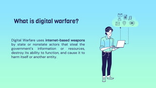 What is digital warfare?
Digital Warfare uses internet-based weapons
by state or nonstate actors that steal the
government’s information or resources,
destroy its ability to function, and cause it to
harm itself or another entity.
 