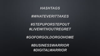 HASHTAGS
#WHATEVERITTAKES 
 
#STEPUPORSTEPOUT 
#LIVEWITHOUTREGRET 
 
#GOFORGOLDORGOHOME 
 
#BUSINESSWARRIOR 
#DIGITALWARRIOR
 