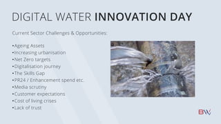 DIGITAL WATER INNOVATION DAY
Current Sector Challenges & Opportunities:
•Ageing Assets
•Increasing urbanisation
•Net Zero targets
•Digitalisation journey
•The Skills Gap
•PR24 / Enhancement spend etc.
•Media scrutiny
•Customer expectations
•Cost of living crises
•Lack of trust
 