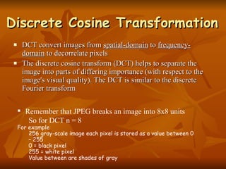 Discrete Cosine Transformation DCT convert images from  spatial-domain  to  frequency-domain  to decorrelate pixels The discrete cosine transform (DCT) helps to separate the image into parts of differing importance (with respect to the image's visual quality). The DCT is similar to the discrete Fourier transform Remember that JPEG breaks an image into 8x8 units So for DCT n = 8 For example 256 gray-scale image each pixel is stored as a value between 0 – 255 0 = black pixel 255 = white pixel Value between are shades of gray 