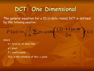 DCT: One Dimensional  where n = total no. of data item p = pixel F = coefficients f(i)= is the intensity of the i  th  pixel  The general equation for a 1D ( n  data items) DCT is defined by the  following equation:  