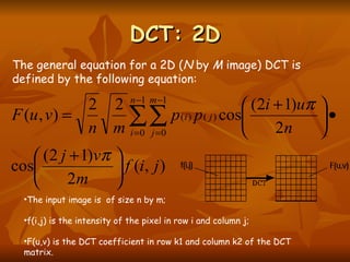 DCT: 2D The input image is  of size n by m;  f(i,j) is the intensity of the pixel in row i and column j;  F(u,v) is the DCT coefficient in row k1 and column k2 of the DCT matrix.  The general equation for a 2D ( N  by  M  image) DCT is defined by the following equation:  