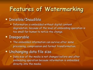 Features of Watermarking Invisible/Inaudible Information is embedded without digital content degradation, because of the level of embedding operation is too small for human to notice the change.  Inseparable The embedded information can survive after some processing, compression and format transformation.   Unchanging data file size Data size of the media is not changed before and after embedding operation because information is embedded directly into the media. 