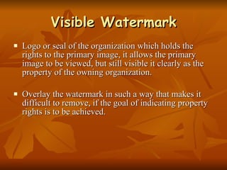 Visible Watermark Logo or seal of the organization which holds the rights to the primary image, it allows the primary image to be viewed, but still visible it clearly as the property of the owning organization. Overlay the watermark in such a way that makes it difficult to remove, if the goal of indicating property rights is to be achieved.  