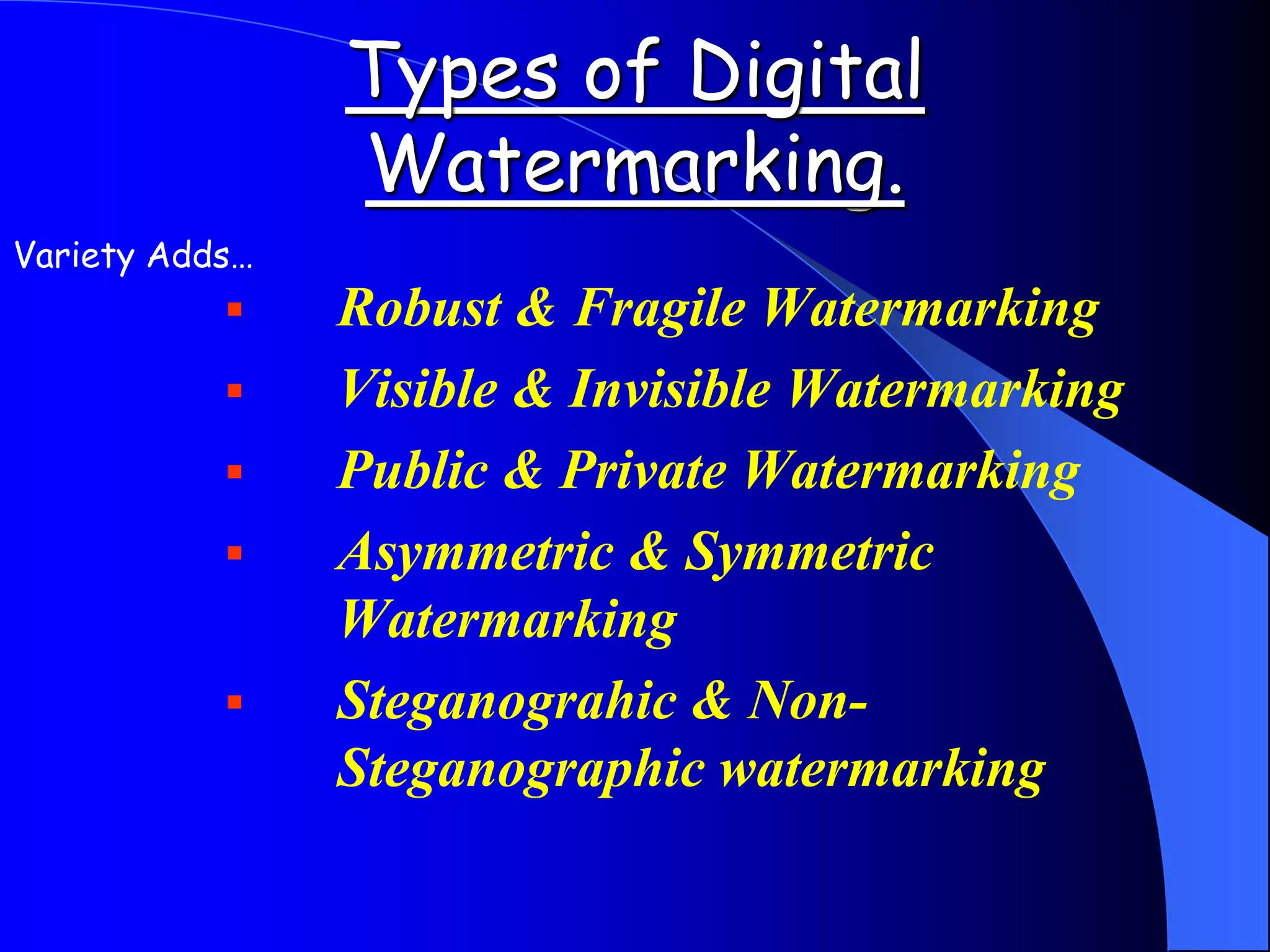 Types of Digital
Watermarking.
 Robust & Fragile Watermarking
 Visible & Invisible Watermarking
 Public & Private Watermarking
 Asymmetric & Symmetric
Watermarking
 Steganograhic & Non-
Steganographic watermarking
Variety Adds…
 