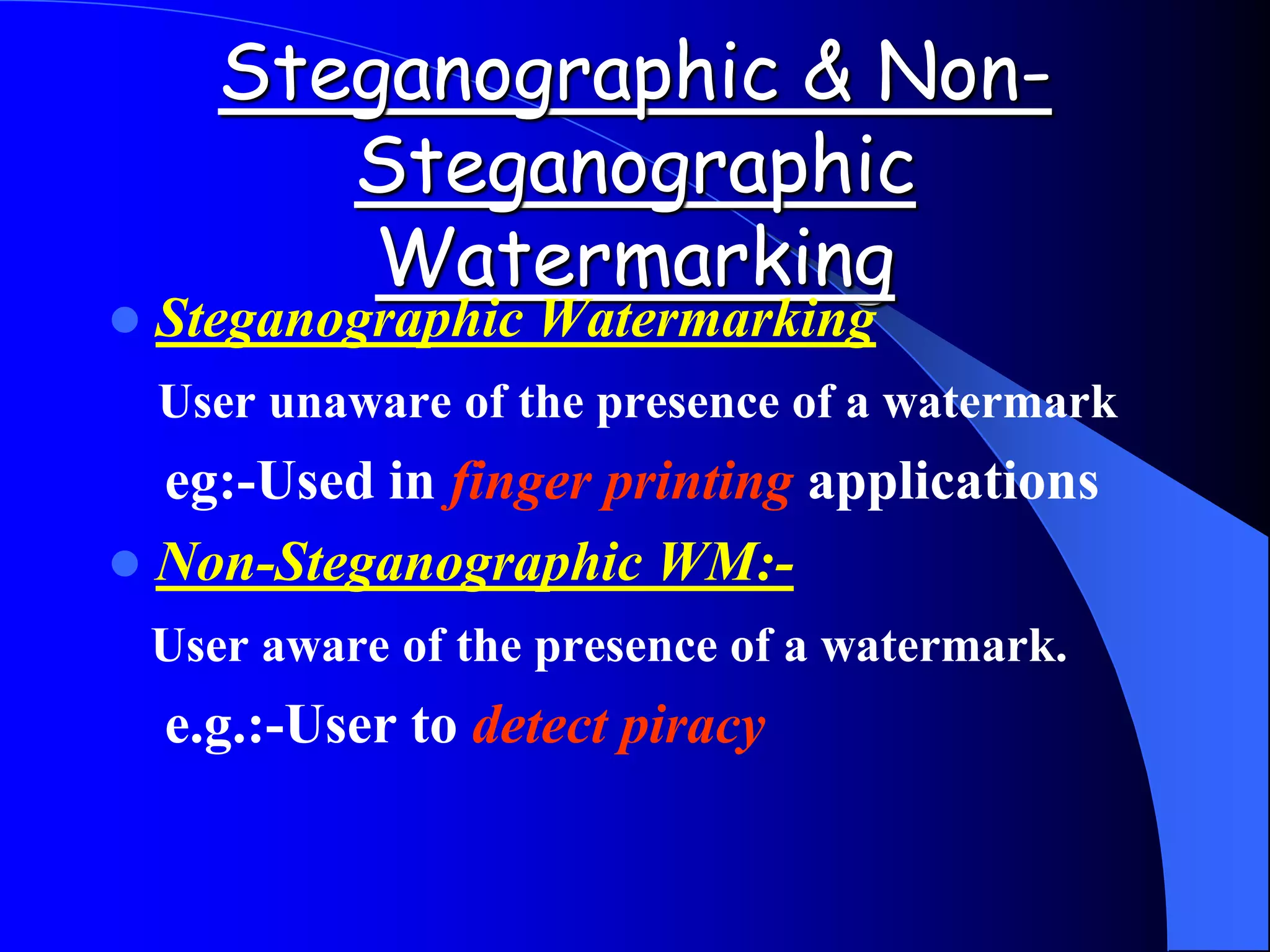 Steganographic & Non-
Steganographic
Watermarking
 Steganographic Watermarking
User unaware of the presence of a watermark
eg:-Used in finger printing applications
 Non-Steganographic WM:-
User aware of the presence of a watermark.
e.g.:-User to detect piracy
 