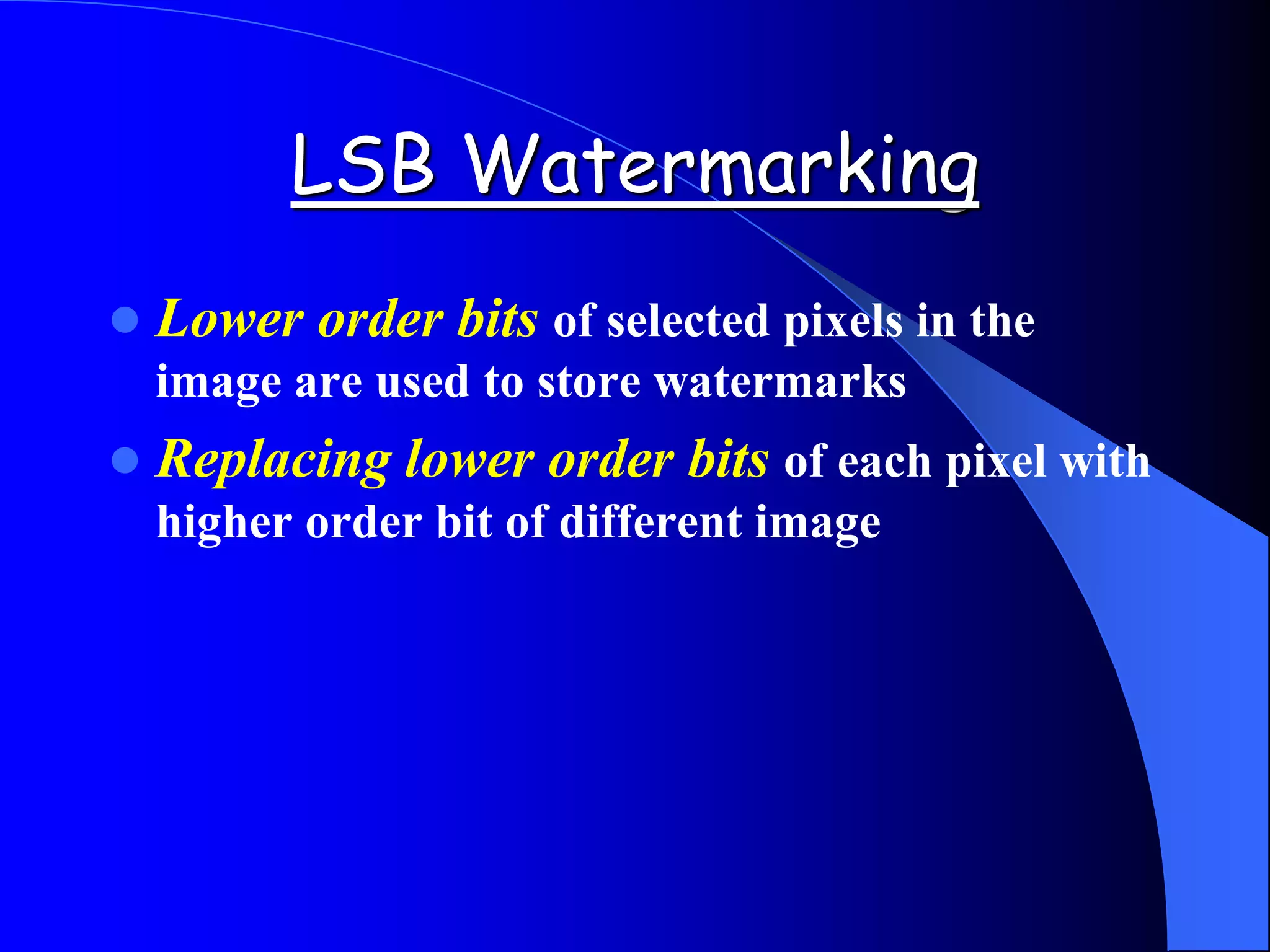 LSB Watermarking
 Lower order bits of selected pixels in the
image are used to store watermarks
 Replacing lower order bits of each pixel with
higher order bit of different image
 