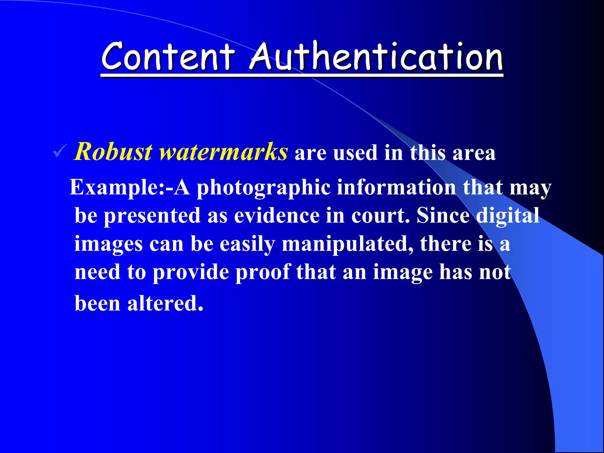 Content Authentication
 Robust watermarks are used in this area
Example:-A photographic information that may
be presented as evidence in court. Since digital
images can be easily manipulated, there is a
need to provide proof that an image has not
been altered.
 