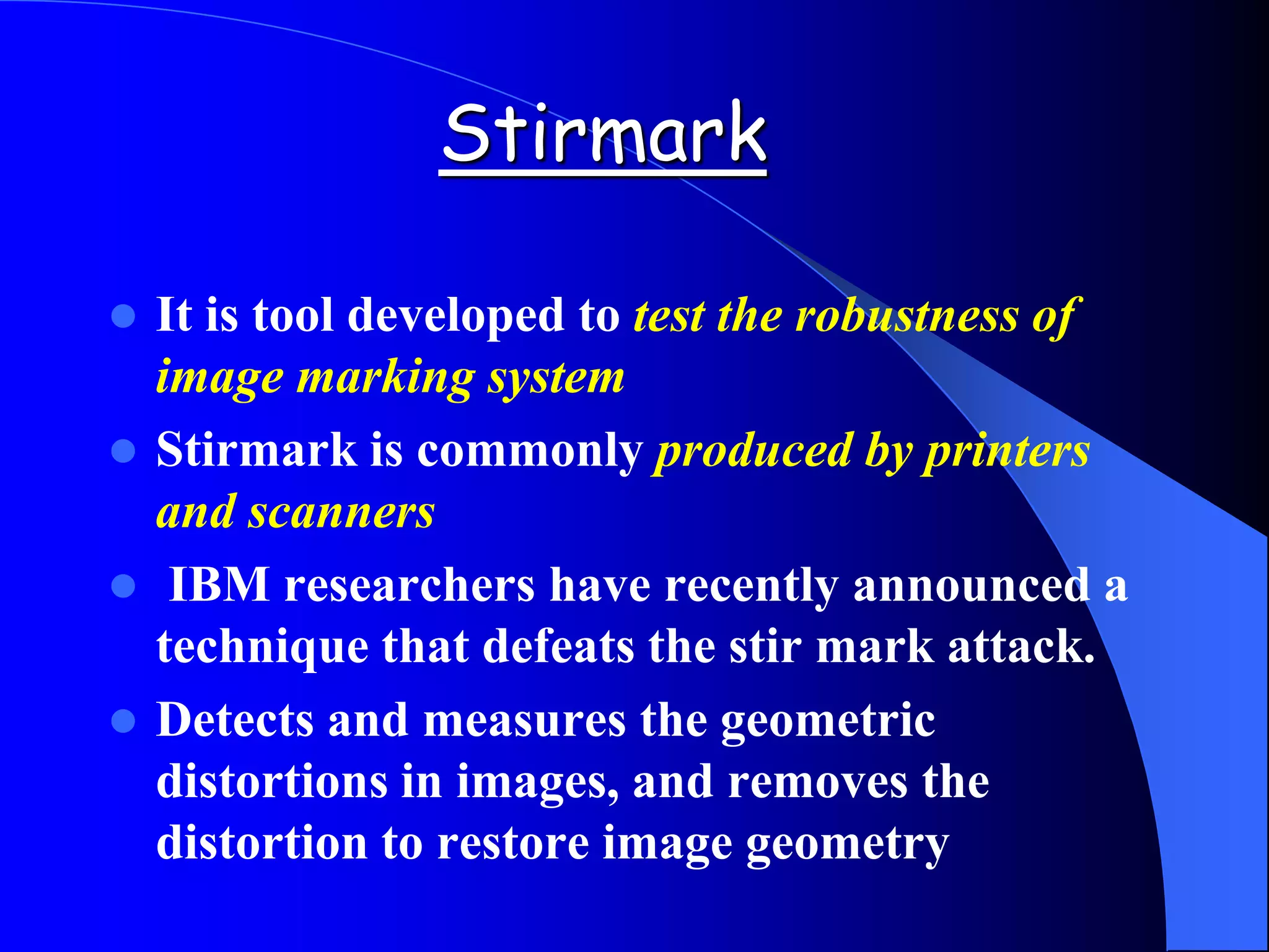 Stirmark
 It is tool developed to test the robustness of
image marking system
 Stirmark is commonly produced by printers
and scanners
 IBM researchers have recently announced a
technique that defeats the stir mark attack.
 Detects and measures the geometric
distortions in images, and removes the
distortion to restore image geometry
 