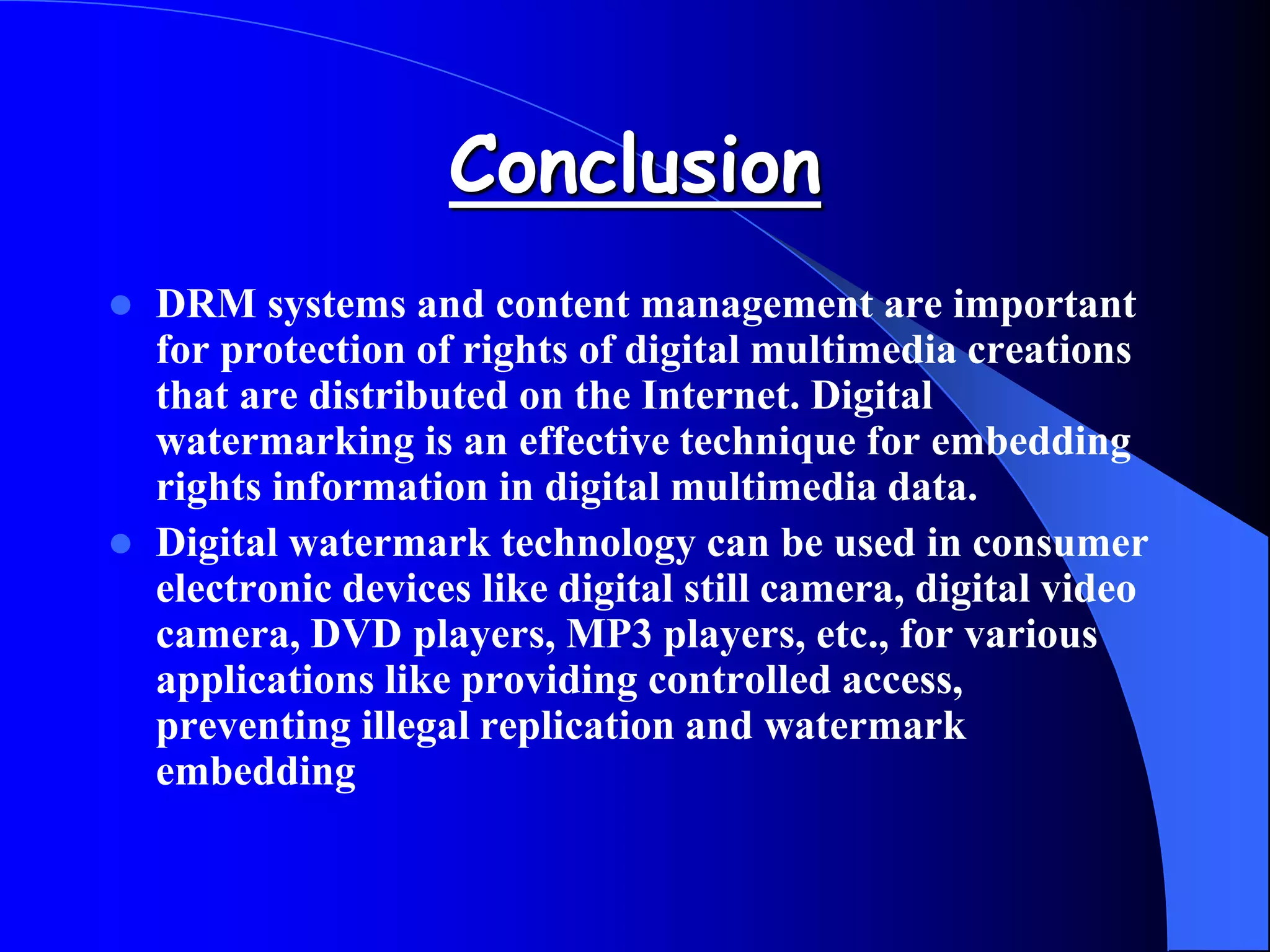 Conclusion
 DRM systems and content management are important
for protection of rights of digital multimedia creations
that are distributed on the Internet. Digital
watermarking is an effective technique for embedding
rights information in digital multimedia data.
 Digital watermark technology can be used in consumer
electronic devices like digital still camera, digital video
camera, DVD players, MP3 players, etc., for various
applications like providing controlled access,
preventing illegal replication and watermark
embedding
 