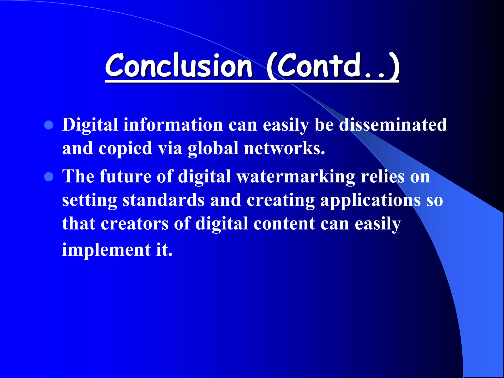 Conclusion (Contd..)
 Digital information can easily be disseminated
and copied via global networks.
 The future of digital watermarking relies on
setting standards and creating applications so
that creators of digital content can easily
implement it.
 