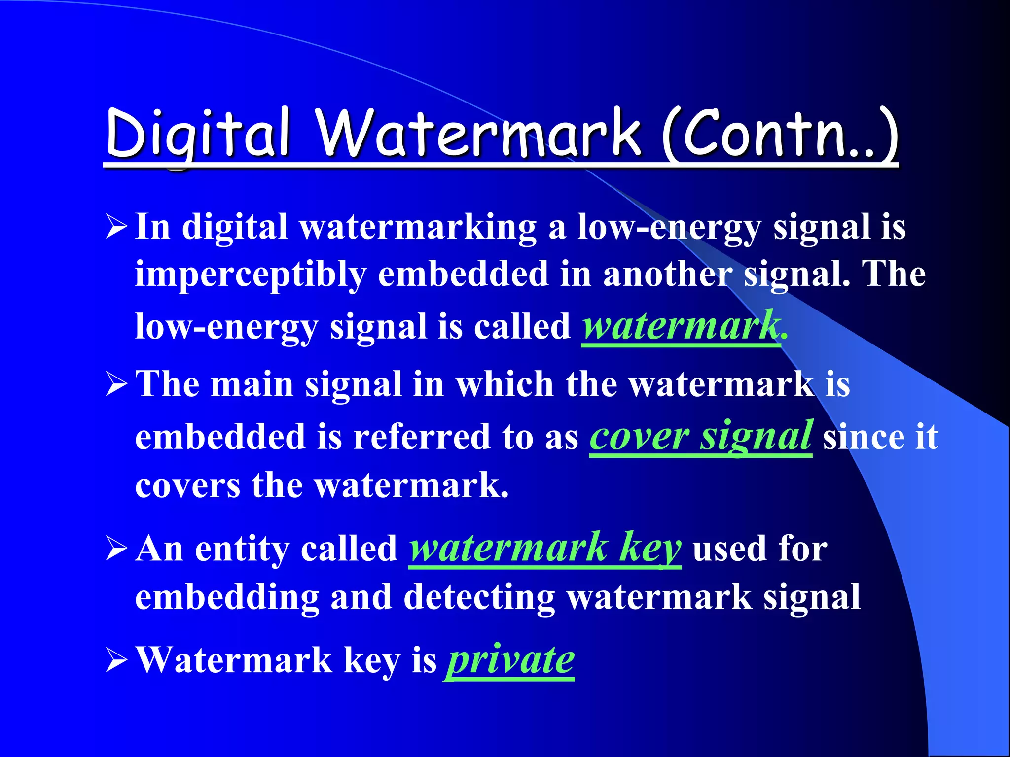 Digital Watermark (Contn..)
In digital watermarking a low-energy signal is
imperceptibly embedded in another signal. The
low-energy signal is called watermark.
The main signal in which the watermark is
embedded is referred to as cover signal since it
covers the watermark.
An entity called watermark key used for
embedding and detecting watermark signal
Watermark key is private
 