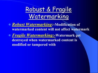 Robust & Fragile
Watermarking
 Robust Watermarking:-Modification of
watermarked content will not affect watermark
 Fragile Watermarking:-Watermark get
destroyed when watermarked content is
modified or tampered with
 