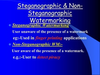 Steganographic & Non-
Steganographic
Watermarking
 Steganographic Watermarking
User unaware of the presence of a watermark
eg:-Used in finger printing applications
 Non-Steganographic WM:-
User aware of the presence of a watermark.
e.g.:-User to detect piracy
 