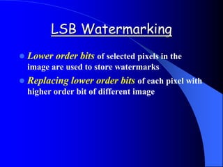 LSB Watermarking
 Lower order bits of selected pixels in the
image are used to store watermarks
 Replacing lower order bits of each pixel with
higher order bit of different image
 