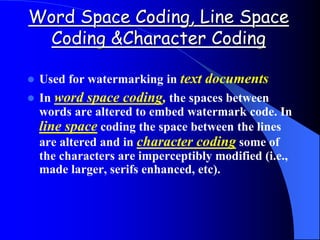 Word Space Coding, Line Space
Coding &Character Coding
 Used for watermarking in text documents
 In word space coding, the spaces between
words are altered to embed watermark code. In
line space coding the space between the lines
are altered and in character coding some of
the characters are imperceptibly modified (i.e.,
made larger, serifs enhanced, etc).
 