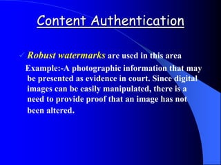 Content Authentication
 Robust watermarks are used in this area
Example:-A photographic information that may
be presented as evidence in court. Since digital
images can be easily manipulated, there is a
need to provide proof that an image has not
been altered.
 