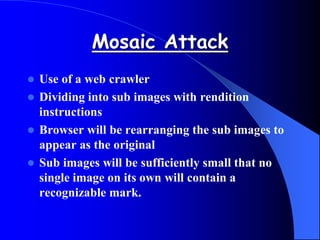 Mosaic Attack
 Use of a web crawler
 Dividing into sub images with rendition
instructions
 Browser will be rearranging the sub images to
appear as the original
 Sub images will be sufficiently small that no
single image on its own will contain a
recognizable mark.
 