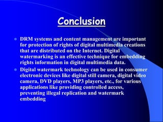 Conclusion
 DRM systems and content management are important
for protection of rights of digital multimedia creations
that are distributed on the Internet. Digital
watermarking is an effective technique for embedding
rights information in digital multimedia data.
 Digital watermark technology can be used in consumer
electronic devices like digital still camera, digital video
camera, DVD players, MP3 players, etc., for various
applications like providing controlled access,
preventing illegal replication and watermark
embedding
 