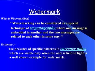 Watermark
“ Watermarking can be considered as a special
technique of steganography where one message is
embedded in another and the two messages are
related to each other in some way. “
Example :-
The presence of specific patterns in currency notes
which are visible only when the note is held to light is
a well known example for watermark.
What is Watermarking?
 