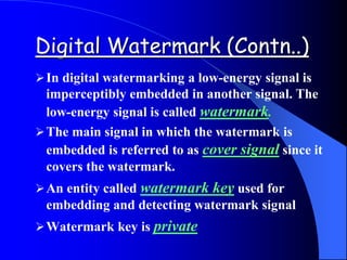 Digital Watermark (Contn..)
In digital watermarking a low-energy signal is
imperceptibly embedded in another signal. The
low-energy signal is called watermark.
The main signal in which the watermark is
embedded is referred to as cover signal since it
covers the watermark.
An entity called watermark key used for
embedding and detecting watermark signal
Watermark key is private
 