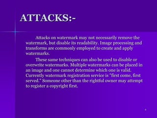 ATTACKS:-		Attacks on watermark may not necessarily remove the watermark, but disable its readability. Image processing and transforms are commonly employed to create and apply watermarks. 		These same techniques can also be used to disable or overwrite watermarks. Multiple watermarks can be placed in an image and one cannot determine which one is valid. Currently watermark registration service is "first come, first served." Someone other than the rightful owner may attempt to register a copyright first.6