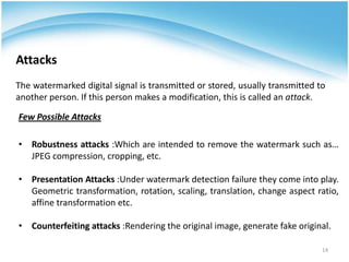 Attacks
The watermarked digital signal is transmitted or stored, usually transmitted to
another person. If this person makes a modification, this is called an attack.
• Robustness attacks :Which are intended to remove the watermark such as…
JPEG compression, cropping, etc.
• Presentation Attacks :Under watermark detection failure they come into play.
Geometric transformation, rotation, scaling, translation, change aspect ratio,
affine transformation etc.
• Counterfeiting attacks :Rendering the original image, generate fake original.
Few Possible Attacks
14
 