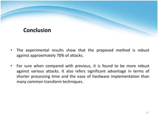 • The experimental results show that the proposed method is robust
against approximately 70% of attacks.
• For sure when compared with previous, it is found to be more robust
against various attacks. It also refers significant advantage in terms of
shorter processing time and the ease of hardware implementation than
many common transform techniques.
Conclusion
31
 