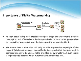 • As seen above in Fig, Alice creates an original image and watermarks it before
passing it to Bob. If Bob claims the image and sells copies to other people Alice
can extract her watermark from the image proving her copyright to it.
• The caveat here is that Alice will only be able to prove her copyright of the
image if Bob hasn’t managed to modify the image such that the watermark is
damaged enough to be undetectable or added his own watermark such that it
is impossible to discover which watermark was embedded first.
Importance of Digital Watermarking
7
 