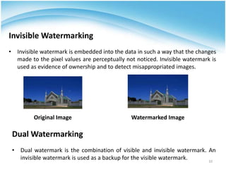 Invisible Watermarking
• Invisible watermark is embedded into the data in such a way that the changes
  made to the pixel values are perceptually not noticed. Invisible watermark is
  used as evidence of ownership and to detect misappropriated images.




         Original Image                       Watermarked Image

 Dual Watermarking
 • Dual watermark is the combination of visible and invisible watermark. An
   invisible watermark is used as a backup for the visible watermark.    10
 