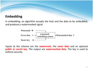 Embedding
In embedding, an algorithm accepts the host and the data to be embedded,
and produces a watermarked signal.




Inputs to the scheme are the watermark, the cover data and an optional
public or secret key. The output are watermarked data. The key is used to
enforce security.




                                                                       13
 