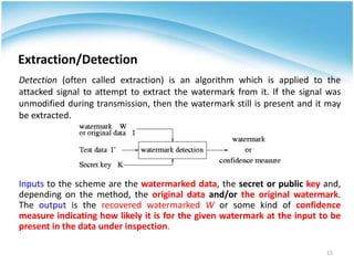 Extraction/Detection
Detection (often called extraction) is an algorithm which is applied to the
attacked signal to attempt to extract the watermark from it. If the signal was
unmodified during transmission, then the watermark still is present and it may
be extracted.




Inputs to the scheme are the watermarked data, the secret or public key and,
depending on the method, the original data and/or the original watermark.
The output is the recovered watermarked W or some kind of confidence
measure indicating how likely it is for the given watermark at the input to be
present in the data under inspection.

                                                                          15
 
