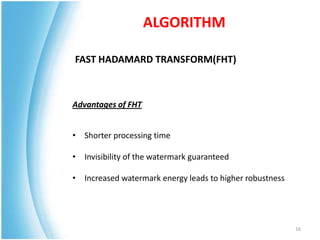 ALGORITHM

FAST HADAMARD TRANSFORM(FHT)



Advantages of FHT


• Shorter processing time

• Invisibility of the watermark guaranteed

• Increased watermark energy leads to higher robustness




                                                          16
 
