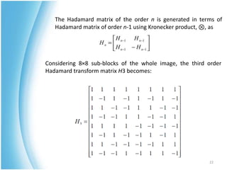 The Hadamard matrix of the order n is generated in terms of
   Hadamard matrix of order n-1 using Kronecker product, ⊗, as




Considering 8×8 sub-blocks of the whole image, the third order
Hadamard transform matrix H3 becomes:




                                                         22
 