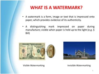 WHAT IS A WATERMARK?
• A watermark is a form, image or text that is impressed onto
  paper, which provides evidence of its authenticity.

• A distinguishing mark impressed on paper during
  manufacture; visible when paper is held up to the light (e.g. $
  Bill)




Visible Watermarking                    Invisible Watermarking
                                                                 3
 