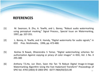 REFERENCES

[1]   M. Swanson, B. Zhu, A. Tewfik, and L. Boney, “Robust audio watermarking
      using perceptual masking,” Signal Process., Special Issue on Watermarking,
      1997, pp. 337-355.

[2]    L. Boney, A. Tewfik, and K. Hamdy, “Digital watermarks for audio signals,” in
      IEEE Proc. Multimedia, 1996, pp. 473-480.


[5]   Keshav S Rawat, Dheerendra S Tomar, “Digital watermarking schemes for
      authorization Against copying or piracy of color images” in IEEE, Vol. 1 No. 4
      295-300

[6]   Anthony T.S.Ho, Jun Shen, Soon Hie Tan “A Robust Digital Image-in-Image
      Watermarking Algorithm Using the Fast Hadamard Transform” Proceedings of
      SPIE Vol. 4793 (2003) © 2003 SPIE · 0277-786X/03/$15.00               32
 