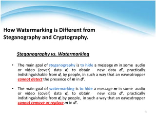 How Watermarking is Different from
Steganography and Cryptography.

     Steganography vs. Watermarking

   • The main goal of steganography is to hide a message m in some audio
     or video (cover) data d, to obtain            new data d', practically
     indistinguishable from d, by people, in such a way that an eavesdropper
     cannot detect the presence of m in d'.

   • The main goal of watermarking is to hide a message m in some audio
     or video (cover) data d, to obtain           new data d', practically
     indistinguishable from d, by people, in such a way that an eavesdropper
     cannot remove or replace m in d'.
                                                                               5
 