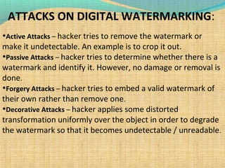 ATTACKS ON DIGITAL WATERMARKING:
•Active Attacks – hacker tries to remove the watermark or

make it undetectable. An example is to crop it out.
•Passive Attacks – hacker tries to determine whether there is a
watermark and identify it. However, no damage or removal is
done.
•Forgery Attacks – hacker tries to embed a valid watermark of
their own rather than remove one.
•Decorative Attacks – hacker applies some distorted
transformation uniformly over the object in order to degrade
the watermark so that it becomes undetectable / unreadable.

 