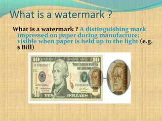 What is a watermark ?
What is a watermark ? A distinguishing mark
impressed on paper during manufacture;
visible when paper is held up to the light (e.g.
$ Bill)

 