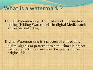 What is a watermark ?
Digital Watermarking: Application of Information
hiding (Hiding Watermarks in digital Media, such
as images,audio file)
Digital Watermarking is a process of embedding
digital signals or pattern into a multimedia object
without affecting in any way the quality of the
original file.

 
