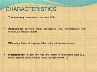 CHARACTERISTICS


Transparency: watermark is not detectable



Robustness: survives digital processing (e.g., compression) and
malicious analytical attacks.



Efficiency: low cost implementation using minimal resources



Independence: of both the type and format of multimedia data (e.g.,
music, speech, video, sample rates, coding scheme, ...)

 